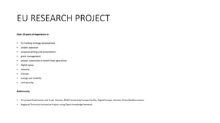 EU RESEARCH PROJECT
Over 20 years of experience in:
? EU funding strategy development
? project appraisal
? proposal writing and presentation
? grant management
? project submission in health food agriculture
? digital space
? Industry
? Climate
? energy and mobility
? civil security
Additionally:
? EU project Submission and Fund: Horizon 2020 Connecting Europe Facility, Digital Europe, Horizon Prima Mediterranean.
? Regional Technical Assistance Project using Open Knowledge Network.
 
