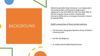 BACKGROUND
Oxford Sustainable Data Enterprise is an independent
international Data and Research Organization
registered in the UK (UKEIG N.176) since May 2001 at
the UK company house as both a Sustainable
Enterprise (SDE) and as a European Economic Interest
Grouping (EEIG).
OxSDE compromises of three member partners:
? The Economic Geography Research Group of Oxford
University (UK)
? Carl Bro SA (Belgium)
? Dr. Stefano Bonfa (IBM Global Partner)
 