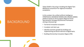 BACKGROUND
Today OxSDE is focusing in building the Digital Twin
Metaverse consortium for regional innovation
ecosystems.
In this context, the unified artificial intelligence
STRATEGICAL ADVANCED MODELLING ONLINE (SAMO)
platform based on the European Regional Smart
Specialization Strategy (S3) directive framework
aiming at discovering:
? Territorial innovative ecosystem
? Incubator and start-ups
? Identify economic growth by building and
implementing territorial internet of digital twins
? Building Partnership Innovation Region (PIR)
 