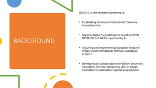 BACKGROUND
OxSDE is at the moment pioneering in:
? Establishing Community Data Centric Economy
Innovation Hub
? Regional Digital Twin Metaverse based on OPEN
DATACUBE IoT WEB3 supported by AI
? Acquiring and Implementing European Research
Projects and International Technical Assistance
projects.
? Developing (in collaboration with Oxford University
Innovation, UK) interdisciplinary skills in design
innovation in sustainable regional development.
 