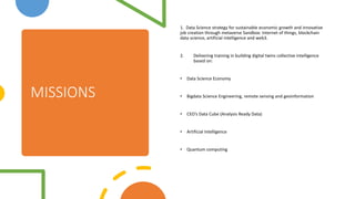 MISSIONS
1. Data Science strategy for sustainable economic growth and innovative
job creation through metaverse Sandbox: Internet of things, blockchain
data science, artificial intelligence and web3.
2. Delivering training in building digital twins collective intelligence
based on:
? Data Science Economy
? Bigdata Science Engineering, remote sensing and geoinformation
? CEOs Data Cube (Analysis Ready Data)
? Artificial Intelligence
? Quantum computing
 