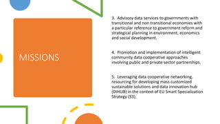 MISSIONS
3. Advisory data services to governments with
transitional and non transitional economies with
a particular reference to government reform and
strategical planning in environment, economics
and social development.
4. Promotion and implementation of intelligent
community data cooperative approaches
involving public and private sector partnerships.
5. Leveraging data cooperative networking,
resourcing for developing mass customized
sustainable solutions and data innovation hub
(DIHUB) in the context of EU Smart Specialization
Strategy (S3).
 