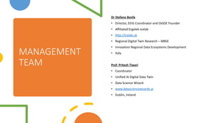 MANAGEMENT
TEAM
Dr Stefano Bonfa
? Director, EEIG Coordinator and OxSDE Founder
? Affiliated Ergatek-Icelab
? http://icelab.uk
? Regional Digital Twin Research C MBSE
? Innovation Regional Data Ecosystems Development
? Italy
Prof. Pritesh Tiwari
? Coordinator
? Unified AI Digital Data Twin
? Data Science Wizard
? www.datasciencewizards.ai
? Dublin, Ireland
 