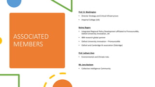 ASSOCIATED
MEMBERS
Prof. O. Washington
? Director Strategy and Critical Infrastructure
? Imperial College (UK)
Boima Rogers
? Integrated Regional Policy Development affiliated to PronounceMe,
Oxford University Innovation, UK
? IBM research global partner
? Oxford University Innovation C PronounceMe
? Oxford and Cambridge AI association (Oxbridge)
Prof. Latham Jhon
? Environmental and Climate risks
Mr. Jens Bachem
? Collective intelligence Community
 