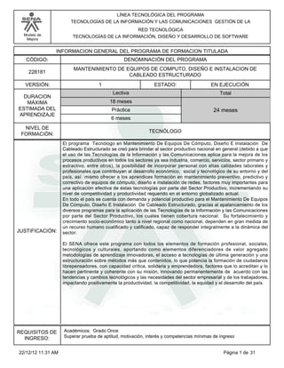Modelo de
Mejora
LÍNEA TECNOLÓGICA DEL PROGRAMA
TECNOLOGÍAS DE LA INFORMACIÓN Y LAS COMUNICACIONES GESTIÓN DE LA
RED TECNOLÓGICA
TECNOLOGÍAS DE LA INFORMACIÓN, DISEÑO Y DESARROLLO DE SOFTWARE
INFORMACION GENERAL DEL PROGRAMA DE FORMACION TITULADA
DENOMINACIÓN DEL PROGRAMACÓDIGO:
VERSIÓN: ESTADO:
DURACION
MÁXIMA
ESTIMADA DEL
APRENDIZAJE
Total
6 meses
18 meses
24 meses
1 EN EJECUCIÓN
NIVEL DE
FORMACIÓN:
MANTENIMIENTO DE EQUIPOS DE COMPUTO, DISEÑO E INSTALACION DE
CABLEADO ESTRUCTURADO
228181
TECNÓLOGO
Lectiva
Práctica
JUSTIFICACIÓN:
El programa Tecnólogo en Mantenimiento De Equipos De Cómputo, Diseño E Instalación De
Cableado Estructurado se creó para brindar al sector productivo nacional en general (debido a que
el uso de las Tecnologías de la Información y las Comunicaciones aplica para la mejora de los
procesos productivos en todos los sectores ya sea industria, comercio, servicios, sector primario y
extractivo, entre otros), la posibilidad de incorporar personal con altas calidades laborales y
profesionales que contribuyan al desarrollo económico, social y tecnológico de su entorno y del
país, así mismo ofrecer a los aprendices formación en mantenimiento preventivo, predictivo y
correctivo de equipos de cómputo, diseño e instalación de redes, factores muy importantes para
una aplicación efectiva de éstas tecnologías por parte del Sector Productivo, incrementando su
nivel de competitividad y productividad requerido en el entorno globalizado actual.
En todo el país se cuenta con demanda y potencial productivo para el Mantenimiento De Equipos
De Cómputo, Diseño E Instalación De Cableado Estructurado, gracias al apalancamiento de los
diversos programas para la aplicación de las Tecnologías de la Información y las Comunicaciones
por parte del Sector Productivo, los cuales tienen cobertura nacional. Su fortalecimiento y
crecimiento socio-económico tanto a nivel regional como nacional, dependen en gran medida de
un recurso humano cualificado y calificado, capaz de responder integralmente a la dinámica del
sector.
El SENA ofrece este programa con todos los elementos de formación profesional, sociales,
tecnológicos y culturales, aportando como elementos diferenciadores de valor agregado
metodologías de aprendizaje innovadoras, el acceso a tecnologías de última generación y una
estructuración sobre métodos más que contenidos, lo que potencia la formación de ciudadanos
librepensadores, con capacidad crítica, solidaria y emprendedora, factores que lo acreditan y lo
hacen pertinente y coherente con su misión, innovando permanentemente de acuerdo con las
tendencias y cambios tecnológicos y las necesidades del sector empresarial y de los trabajadores,
impactando positivamente la productividad, la competitividad, la equidad y el desarrollo del país.
REQUISITOS DE
INGRESO:
Académicos: Grado Once
Superar prueba de aptitud, motivación, interés y competencias mínimas de ingreso
Página 1 de 3122/12/12 11:31 AM
 