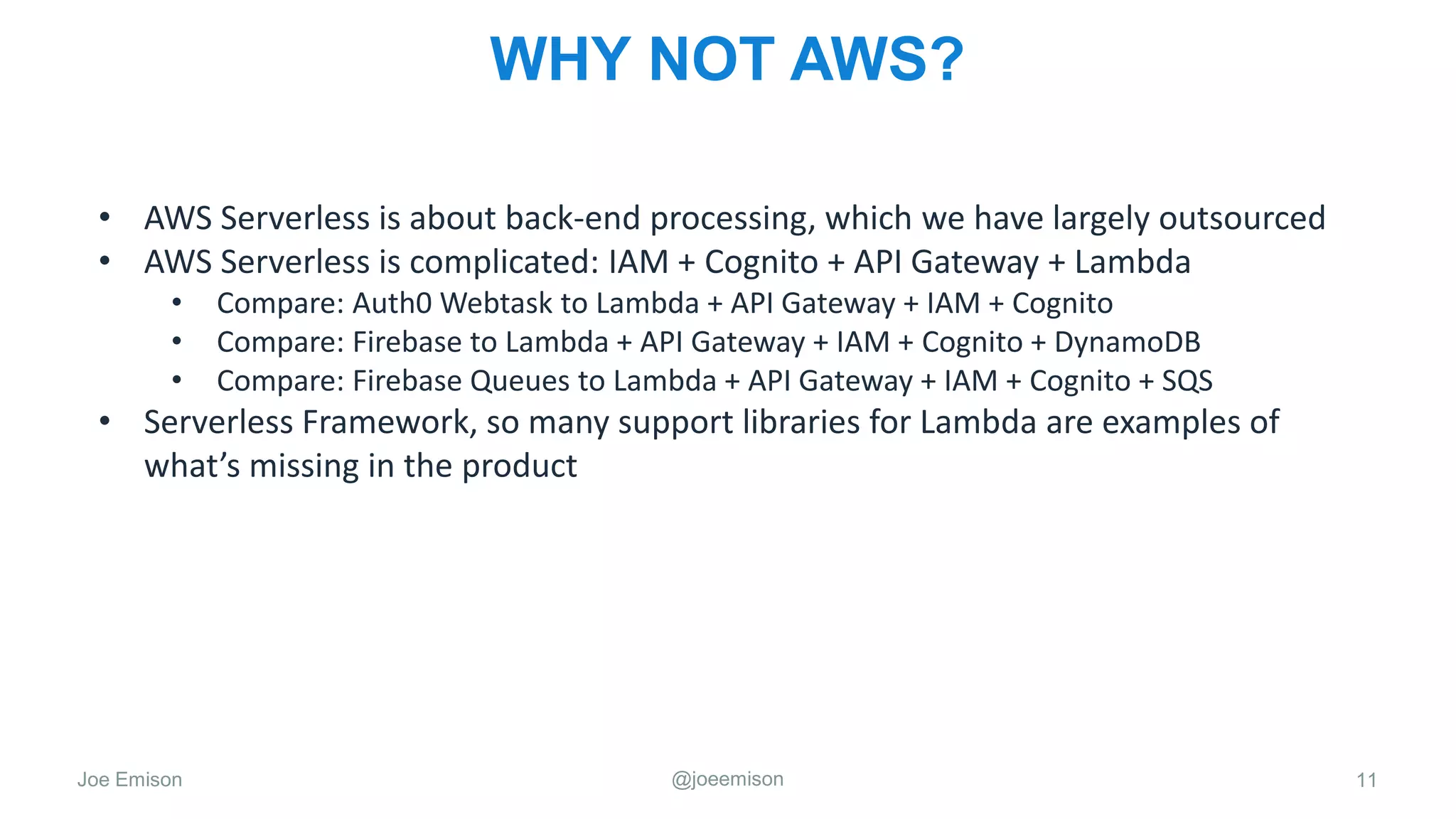 Joe Emison @joeemison
WHY NOT AWS?
• AWS Serverless is about back-end processing, which we have largely outsourced
• AWS Serverless is complicated: IAM + Cognito + API Gateway + Lambda
• Compare: Auth0 Webtask to Lambda + API Gateway + IAM + Cognito
• Compare: Firebase to Lambda + API Gateway + IAM + Cognito + DynamoDB
• Compare: Firebase Queues to Lambda + API Gateway + IAM + Cognito + SQS
• Serverless Framework, so many support libraries for Lambda are examples of
what’s missing in the product
11
 