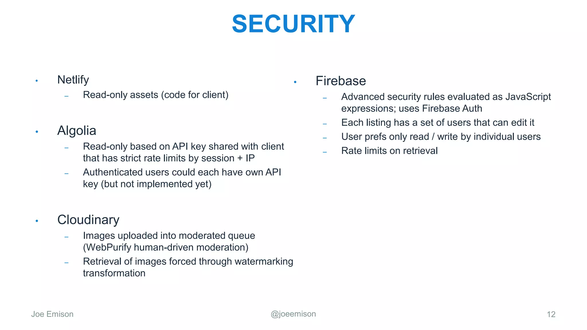 Joe Emison @joeemison
SECURITY
12
• Netlify
– Read-only assets (code for client)
• Algolia
– Read-only based on API key shared with client
that has strict rate limits by session + IP
– Authenticated users could each have own API
key (but not implemented yet)
• Cloudinary
– Images uploaded into moderated queue
(WebPurify human-driven moderation)
– Retrieval of images forced through watermarking
transformation
• Firebase
– Advanced security rules evaluated as JavaScript
expressions; uses Firebase Auth
– Each listing has a set of users that can edit it
– User prefs only read / write by individual users
– Rate limits on retrieval
 