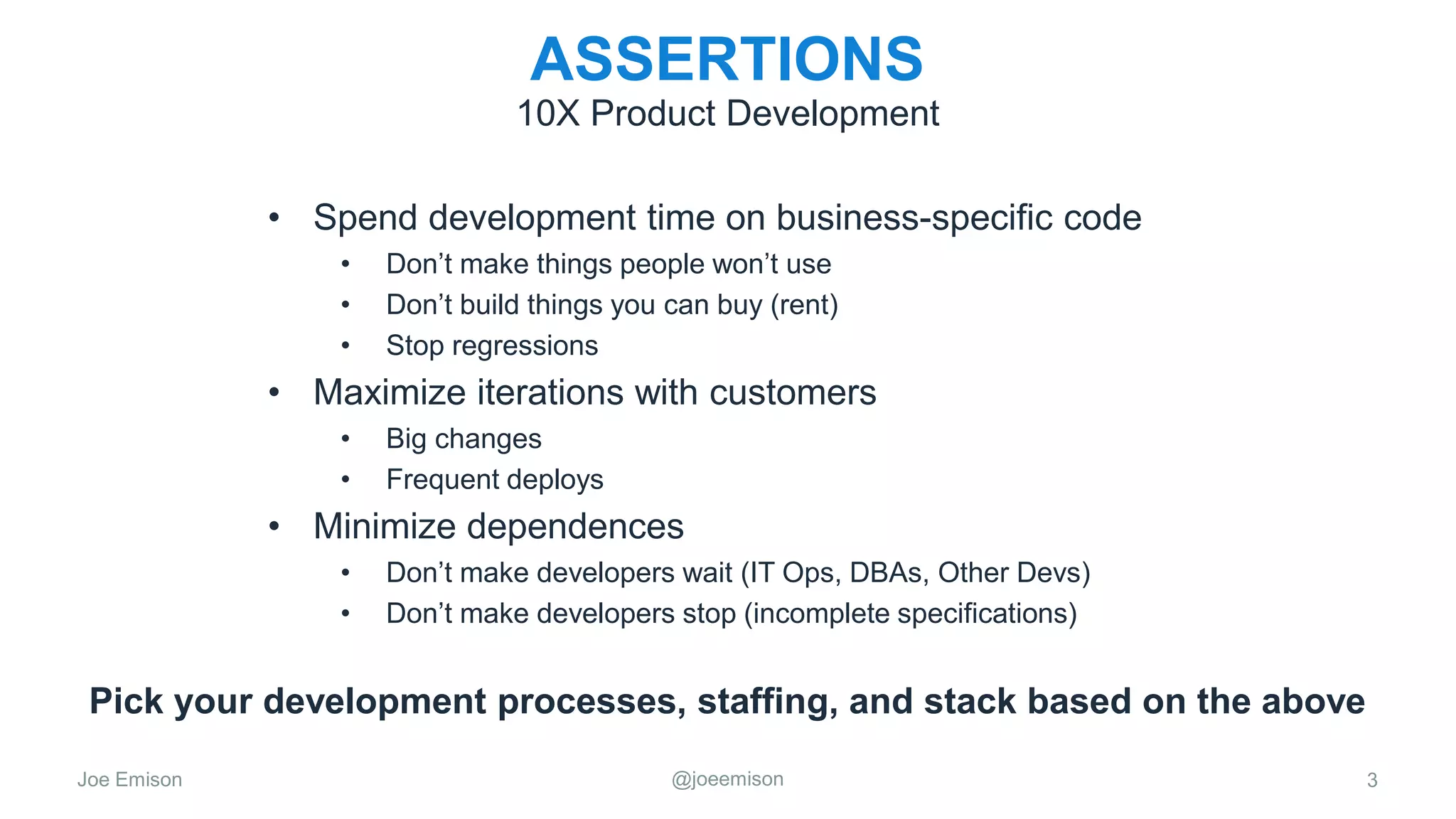 Joe Emison @joeemison
ASSERTIONS
• Spend development time on business-specific code
• Don’t make things people won’t use
• Don’t build things you can buy (rent)
• Stop regressions
• Maximize iterations with customers
• Big changes
• Frequent deploys
• Minimize dependences
• Don’t make developers wait (IT Ops, DBAs, Other Devs)
• Don’t make developers stop (incomplete specifications)
3
10X Product Development
Pick your development processes, staffing, and stack based on the above
 