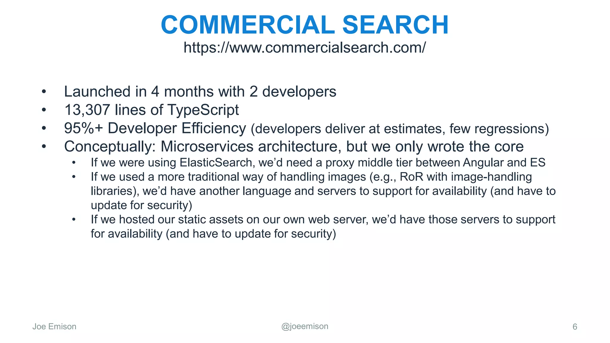 Joe Emison @joeemison
COMMERCIAL SEARCH
• Launched in 4 months with 2 developers
• 13,307 lines of TypeScript
• 95%+ Developer Efficiency (developers deliver at estimates, few regressions)
• Conceptually: Microservices architecture, but we only wrote the core
• If we were using ElasticSearch, we’d need a proxy middle tier between Angular and ES
• If we used a more traditional way of handling images (e.g., RoR with image-handling
libraries), we’d have another language and servers to support for availability (and have to
update for security)
• If we hosted our static assets on our own web server, we’d have those servers to support
for availability (and have to update for security)
6
https://www.commercialsearch.com/
 