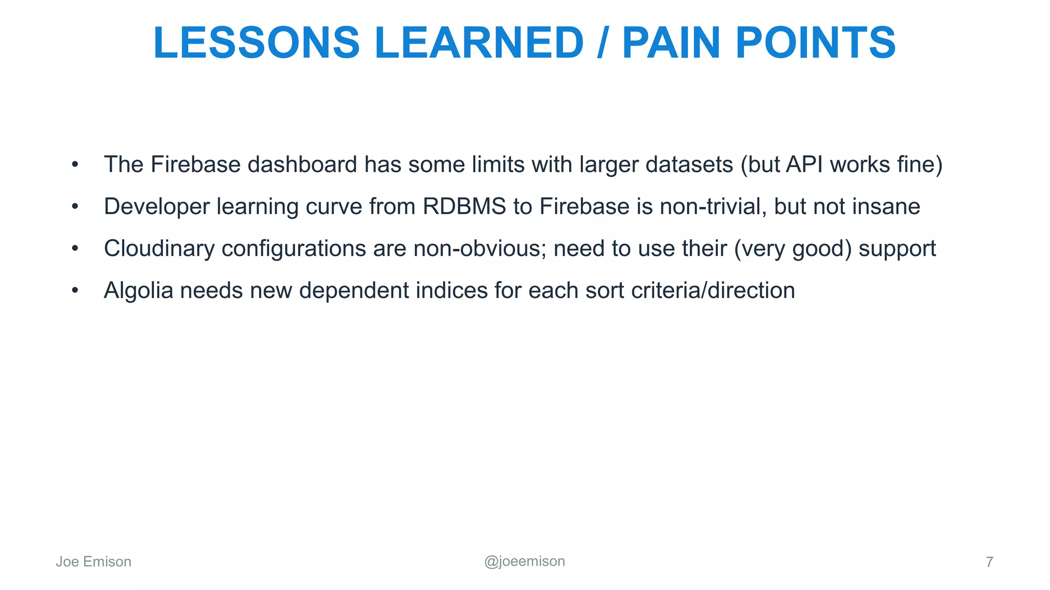 Joe Emison @joeemison
LESSONS LEARNED / PAIN POINTS
• The Firebase dashboard has some limits with larger datasets (but API works fine)
• Developer learning curve from RDBMS to Firebase is non-trivial, but not insane
• Cloudinary configurations are non-obvious; need to use their (very good) support
• Algolia needs new dependent indices for each sort criteria/direction
7
 