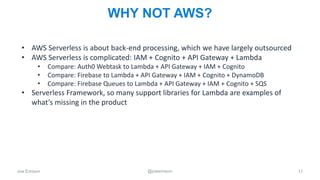 Joe Emison @joeemison
WHY NOT AWS?
• AWS Serverless is about back-end processing, which we have largely outsourced
• AWS Serverless is complicated: IAM + Cognito + API Gateway + Lambda
• Compare: Auth0 Webtask to Lambda + API Gateway + IAM + Cognito
• Compare: Firebase to Lambda + API Gateway + IAM + Cognito + DynamoDB
• Compare: Firebase Queues to Lambda + API Gateway + IAM + Cognito + SQS
• Serverless Framework, so many support libraries for Lambda are examples of
what’s missing in the product
11
 