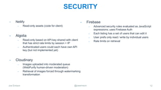 Joe Emison @joeemison
SECURITY
12
• Netlify
– Read-only assets (code for client)
• Algolia
– Read-only based on API key shared with client
that has strict rate limits by session + IP
– Authenticated users could each have own API
key (but not implemented yet)
• Cloudinary
– Images uploaded into moderated queue
(WebPurify human-driven moderation)
– Retrieval of images forced through watermarking
transformation
• Firebase
– Advanced security rules evaluated as JavaScript
expressions; uses Firebase Auth
– Each listing has a set of users that can edit it
– User prefs only read / write by individual users
– Rate limits on retrieval
 