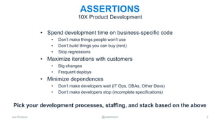 Joe Emison @joeemison
ASSERTIONS
• Spend development time on business-specific code
• Don’t make things people won’t use
• Don’t build things you can buy (rent)
• Stop regressions
• Maximize iterations with customers
• Big changes
• Frequent deploys
• Minimize dependences
• Don’t make developers wait (IT Ops, DBAs, Other Devs)
• Don’t make developers stop (incomplete specifications)
3
10X Product Development
Pick your development processes, staffing, and stack based on the above
 