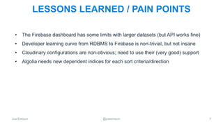Joe Emison @joeemison
LESSONS LEARNED / PAIN POINTS
• The Firebase dashboard has some limits with larger datasets (but API works fine)
• Developer learning curve from RDBMS to Firebase is non-trivial, but not insane
• Cloudinary configurations are non-obvious; need to use their (very good) support
• Algolia needs new dependent indices for each sort criteria/direction
7
 
