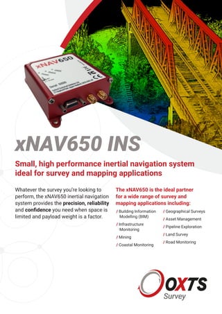 Whatever the survey you’re looking to
perform, the xNAV650 inertial navigation
system provides the precision, reliability
and confidence you need when space is
limited and payload weight is a factor.
The xNAV650 is the ideal partner
for a wide range of survey and
mapping applications including:
/	Building Information
Modelling (BIM)
/	Infrastructure
Monitoring
/	Mining
/	Coastal Monitoring
/	Geographical Surveys
/	Asset Management
/	Pipeline Exploration
/	Land Survey
/	Road Monitoring
xNAV650 INS
Small, high performance inertial navigation system
ideal for survey and mapping applications
 