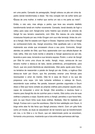 em uma pedra. Cansado da perseguição, Xangô colocou os pés em cima da
pedra (Iansã transformada) e disse: “Se meu coração tem de sofrer tanto por
causa de uma mulher, é melhor que venha um raio e me parta ao meio!”.
Então, o raio veio, mas atingiu a pedra, que teve seu encanto desfeito
transformando Iansã em mulher novamente. Cansada, Iansã desistiu de fugir e
voltou para casa com Xangô.Uma outra história que envolve os amores de
Xangô foi seu terceiro casamento, com Obá. Ela nasceu de uma relação
incestuosa forçada por seu irmão Orugan com sua mãe Iemanjá. Antes de unir-
se a Xangô, Obá foi casada com Ogum e Oxossi. Vejamos como Obá e Xangô
se conheceram.Certo dia, Xangô encontrou Obá ajoelhada sob o sol forte,
implorando aos orixás que enviassem chuva a seu povo. Comovido, Xangô
atendeu ao pedido de Obá, que ficou apaixonada com sua atitude.Apesar de
mais velha, Obá era muito bonita e atraente e Xangô apaixonou-se por ela,
levando-a para casa, tornando-a sua terceira esposa. Porém, o amor de Xangô
por Obá foi como uma chuva de verão. Xangô, moço, cansou-se de sua
terceira mulher e deixou-a de lado, dando preferência, principalmente, para
Oxum, que era jovem.Sentindo-se abandonada, Obá pediu ajuda para Oxum,
na tentativa de reascender a paixão de Xangô por ela. Então, a ingênua Obá
deixou-se iludir por Oxum, que lhe prometeu ensinar uma fórmula para
reconquistar o amor do marido. Obá foi à casa de Oxum e viu que ela
preparava uma sopa. Um belo turbante enfeitava a cabeça de Oxum,
escondendo suas orelhas. Na panela, boiavam grandes cogumelos e Oxum
disse a Obá que havia cortado as próprias orelhas para preparar aquele prato,
capaz de conquistar o amor de Xangô. Obá acreditou e resolveu fazer o
mesmo para Xangô.No dia de cozinhar para o marido, Obá cortou uma de suas
orelhas e preparou a sopa. Quando serviu a Xangô, percebeu o que havia feito,
pois viu que Oxum tinha suas duas orelhas. Mutilada, Obá foi rejeitada por
Xangô. Furiosa com o que lhe aconteceu, Obá foi tirar satisfação com Oxum. A
briga entre elas foi tão feroz que Xangô precisou intervir. Com um grito forte
como um trovão, as duas se assustaram de tal maneira que se transformaram
em rios, o rio Obá e o rio Oxum, que em determinado ponto se encontram,
formando uma pororoca, mostrando que a luta entre elas permanece até hoje.
10
 