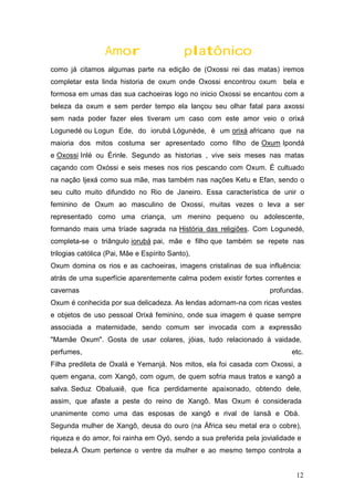 Amor platônico
como já citamos algumas parte na edição de (Oxossi rei das matas) iremos
completar esta linda historia de oxum onde Oxossi encontrou oxum bela e
formosa em umas das sua cachoeiras logo no inicio Oxossi se encantou com a
beleza da oxum e sem perder tempo ela lançou seu olhar fatal para axossi
sem nada poder fazer eles tiveram um caso com este amor veio o orixá
Logunedé ou Logun Ede, do iorubá Lógunède, é um orixá africano que na
maioria dos mitos costuma ser apresentado como filho de Oxum Ipondá
e Oxossi Inlè ou Érinle. Segundo as historias , vive seis meses nas matas
caçando com Oxóssi e seis meses nos rios pescando com Oxum. É cultuado
na nação Ijexá como sua mãe, mas também nas nações Ketu e Efan, sendo o
seu culto muito difundido no Rio de Janeiro. Essa característica de unir o
feminino de Oxum ao masculino de Oxossi, muitas vezes o leva a ser
representado como uma criança, um menino pequeno ou adolescente,
formando mais uma tríade sagrada na História das religiões. Com Logunedé,
completa-se o triângulo iorubá pai, mãe e filho que também se repete nas
trilogias católica (Pai, Mãe e Espírito Santo),
Oxum domina os rios e as cachoeiras, imagens cristalinas de sua influência:
atrás de uma superfície aparentemente calma podem existir fortes correntes e
cavernas profundas.
Oxum é conhecida por sua delicadeza. As lendas adornam-na com ricas vestes
e objetos de uso pessoal Orixá feminino, onde sua imagem é quase sempre
associada a maternidade, sendo comum ser invocada com a expressão
"Mamãe Oxum". Gosta de usar colares, jóias, tudo relacionado à vaidade,
perfumes, etc.
Filha predileta de Oxalá e Yemanjá. Nos mitos, ela foi casada com Oxossi, a
quem engana, com Xangô, com ogum, de quem sofria maus tratos e xangô a
salva. Seduz Obaluaiê, que fica perdidamente apaixonado, obtendo dele,
assim, que afaste a peste do reino de Xangô. Mas Oxum é considerada
unanimente como uma das esposas de xangô e rival de Iansã e Obá.
Segunda mulher de Xangô, deusa do ouro (na África seu metal era o cobre),
riqueza e do amor, foi rainha em Oyó, sendo a sua preferida pela jovialidade e
beleza.À Oxum pertence o ventre da mulher e ao mesmo tempo controla a
12
 