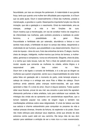 fecundidade, por isso as crianças lhe pertencem. A maternidade é sua grande
força, tanto que quando uma mulher tem dificuldade para engravidar, é à Oxum
que se pede ajuda. Oxum é essencialmente o Orixá das mulheres, preside a
menstruação, a gravidez e o parto. Desempenha importante função nos ritos de
iniciação, que são a gestação e o nascimento. Orixá da maternidade, ama as
crianças, protege a vida e tem funções de cura.
Oxum mostrou que a menstruação, em vez de constituir motivo de vergonha e
de inferioridade nas mulheres, pelo contrário proclama a realidade do poder
feminino, a possibilidade de gerar filhos.
Fecundidade e fertilidade são por extensão, abundância e fartura e num
sentido mais amplo, a fertilidade irá atuar no campo das idéias, despertando a
criatividade do ser humano, que possibilitará o seu desenvolvimento. Oxum é o
orixá da riqueza - dona do ouro, fruto das entranhas da terra. É alegre, risonha,
cheia de dengos, inteligente, mulher-menina que brinca de boneca, e mulher-
sábia, generosa e compassiva, nunca se enfurecendo. Elegante, cheia de jóias,
é a rainha que nada recusa, tudo dá. Tem o título de iyalodê entre os povos
iorubá: aquela que comanda as mulheres na cidade, arbitra litígios e é
responsável pela boa ordem na feira.
Oxum tem a ela ligado o conceito de fertilidade, e é a ela que se dirigem as
mulheres que querem engravidar, sendo sua a responsabilidade de zelar tanto
pelos fetos em gestação até o momento do parto, onde Iemanjá ampara a
cabeça da criança e a entrega aos seus Pais e Mães de cabeça. Oxum
continua ainda zelando pelas crianças recém-nascidas, até que estas
aprendam a falar. É o orixá do amor, Oxum é doçura sedutora. Todos querem
obter seus favores, provar do seu mel, seu encanto e para tanto lhe agradam
oferecendo perfumes e belos artefatos, tudo para satisfazer sua vaidade. Na
mitologia dos orixás ela se apresenta com características específicas, que a
tornam bastante popular nos cultos de origem negra e também nas
manifestações artísticas sobre essa religiosidade. O orixá da beleza usa toda
sua astúcia e charme extraordinário para conquistar os prazeres da vida e
realizar proezas diversas. Amante da fortuna, do esplendor e do poder, Oxum
não mede esforços para alcançar seus objetivos, ainda que através de atos
extremos contra quem está em seu caminho. Ela lança mão de seu dom
sedutor para satisfazer a ambição de ser a mais rica e a mais reverenciada.
13
 
