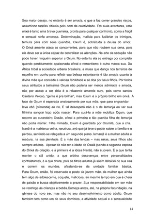 Seu maior desejo, no entanto é ser amada, o que a faz correr grandes riscos,
assumindo tarefas difíceis pelo bem da coletividade. Em suas aventuras, este
orixá é tanto uma brava guerreira, pronta para qualquer confronto, como a frágil
e sensual ninfa amorosa. Determinação, malícia para ludibriar os inimigos,
ternura para com seus queridos, Oxum é, sobretudo a deusa do amor.
O Orixá amante ataca as concorrentes, para que não roubem sua cena, pois
ela deve ser a única capaz de centralizar as atenções. Na arte da sedução não
pode haver ninguém superior a Oxum. No entanto ela se entrega por completo
quando perdidamente apaixonada afinal o romantismo é outra marca sua. Da
África tribal à sociedade urbana brasileira, a musa que dança nos terreiros de
espelho em punho para refletir sua beleza estonteante é tão amada quanto à
divina mãe que concede a valiosa fertilidade e se doa por seus filhos. Por todos
seus atributos a belíssima Oxum não poderia ser menos admirada e amada,
não por acaso a cor dela é o reluzente amarelo ouro, pois como cantou
Caetano Veloso, “gente é pra brilhar”, mas Oxum é o próprio brilho em orixá. A
face de Oxum é esperada ansiosamente por sua mãe, que para engravidar
leva ebó (oferenda) ao rio. E tal desespero não é o de Iemanjá ao ver sua
filhinha sangrar logo após nascer. Para curá-la a mãe mobiliza Ogum, que
recorre ao curandeiro Ossãe, afinal a primeira e tão querida filha de Iemanjá
não podia morrer. Filha mimada, Oxum é guardada por Orumilá, que a cria.
Nanã é a matriarca velha, ranzinza, avó que já teve o poder sobre a família e o
perdeu, sentindo-se relegada a um segundo plano. Iemanjá é a mulher adulta e
madura, na sua plenitude. É a mãe das lendas – mas nelas, seus filhos são
sempre adultos. Apesar de não ter a idade de Oxalá (sendo a segunda esposa
do Orixá da criação, e a primeira é a idosa Nanã), não é jovem. É a que tenta
manter o clã unido, a que arbitra desavenças entre personalidades
contrastantes, é a que chora, pois os filhos adultos já saem debaixo de sua asa
e correm os mundos, afastando-se da unidade familiar básica.
Para Oxum, então, foi reservado o posto da jovem mãe, da mulher que ainda
tem algo de adolescente, coquete, maliciosa, ao mesmo tempo em que é cheia
de paixão e busca objetivamente o prazer. Sua responsabilidade em ser mãe
se restringe às crianças e bebês.Começa antes, até, na própria fecundação, na
gênese do novo ser, mas não no seu desenvolvimento como adulto. Oxum
também tem como um de seus domínios, a atividade sexual e a sensualidade
14
 