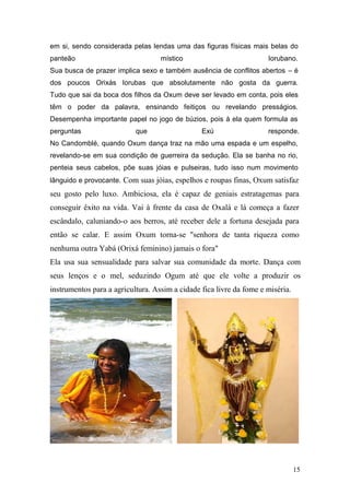 em si, sendo considerada pelas lendas uma das figuras físicas mais belas do
panteão místico Iorubano.
Sua busca de prazer implica sexo e também ausência de conflitos abertos – é
dos poucos Orixás Iorubas que absolutamente não gosta da guerra.
Tudo que sai da boca dos filhos da Oxum deve ser levado em conta, pois eles
têm o poder da palavra, ensinando feitiços ou revelando presságios.
Desempenha importante papel no jogo de búzios, pois à ela quem formula as
perguntas que Exú responde.
No Candomblé, quando Oxum dança traz na mão uma espada e um espelho,
revelando-se em sua condição de guerreira da sedução. Ela se banha no rio,
penteia seus cabelos, põe suas jóias e pulseiras, tudo isso num movimento
lânguido e provocante. Com suas jóias, espelhos e roupas finas, Oxum satisfaz
seu gosto pelo luxo. Ambiciosa, ela é capaz de geniais estratagemas para
conseguir êxito na vida. Vai à frente da casa de Oxalá e lá começa a fazer
escândalo, caluniando-o aos berros, até receber dele a fortuna desejada para
então se calar. E assim Oxum torna-se "senhora de tanta riqueza como
nenhuma outra Yabá (Orixá feminino) jamais o fora"
Ela usa sua sensualidade para salvar sua comunidade da morte. Dança com
seus lenços e o mel, seduzindo Ogum até que ele volte a produzir os
instrumentos para a agricultura. Assim a cidade fica livre da fome e miséria.
15
 