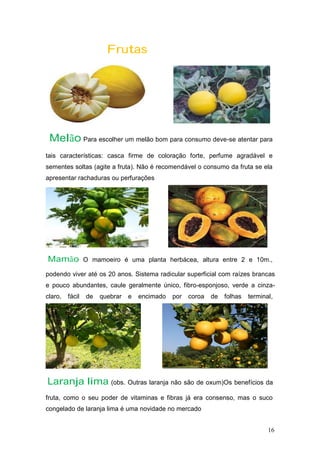 Frutas
Melão Para escolher um melão bom para consumo deve-se atentar para
tais características: casca firme de coloração forte, perfume agradável e
sementes soltas (agite a fruta). Não é recomendável o consumo da fruta se ela
apresentar rachaduras ou perfurações
Mamão O mamoeiro é uma planta herbácea, altura entre 2 e 10m.,
podendo viver até os 20 anos. Sistema radicular superficial com raízes brancas
e pouco abundantes, caule geralmente único, fibro-esponjoso, verde a cinza-
claro, fácil de quebrar e encimado por coroa de folhas terminal,
Laranja lima (obs. Outras laranja não são de oxum)Os benefícios da
fruta, como o seu poder de vitaminas e fibras já era consenso, mas o suco
congelado de laranja lima é uma novidade no mercado
16
 