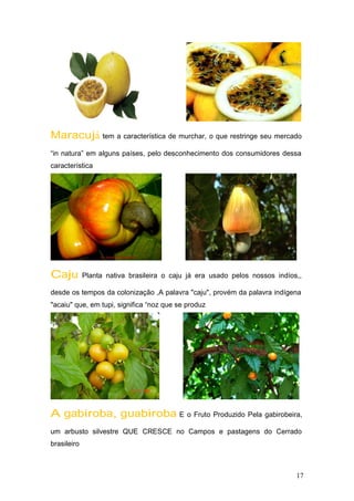 Maracujá tem a característica de murchar, o que restringe seu mercado
“in natura” em alguns países, pelo desconhecimento dos consumidores dessa
característica
Caju Planta nativa brasileira o caju já era usado pelos nossos indíos,,
desde os tempos da colonização ,A palavra "caju", provém da palavra indígena
"acaiu" que, em tupi, significa “noz que se produz
A gabiroba, guabiroba E o Fruto Produzido Pela gabirobeira,
um arbusto silvestre QUE CRESCE no Campos e pastagens do Cerrado
brasileiro
17
 