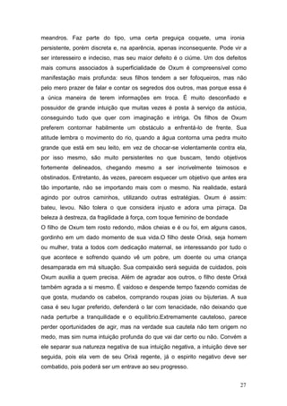meandros. Faz parte do tipo, uma certa preguiça coquete, uma ironia
persistente, porém discreta e, na aparência, apenas inconsequente. Pode vir a
ser interesseiro e indeciso, mas seu maior defeito é o ciúme. Um dos defeitos
mais comuns associados à superficialidade de Oxum é compreensível como
manifestação mais profunda: seus filhos tendem a ser fofoqueiros, mas não
pelo mero prazer de falar e contar os segredos dos outros, mas porque essa é
a única maneira de terem informações em troca. É muito desconfiado e
possuidor de grande intuição que muitas vezes é posta à serviço da astúcia,
conseguindo tudo que quer com imaginação e intriga. Os filhos de Oxum
preferem contornar habilmente um obstáculo a enfrentá-lo de frente. Sua
atitude lembra o movimento do rio, quando a água contorna uma pedra muito
grande que está em seu leito, em vez de chocar-se violentamente contra ela,
por isso mesmo, são muito persistentes no que buscam, tendo objetivos
fortemente delineados, chegando mesmo a ser incrivelmente teimosos e
obstinados. Entretanto, ás vezes, parecem esquecer um objetivo que antes era
tão importante, não se importando mais com o mesmo. Na realidade, estará
agindo por outros caminhos, utilizando outras estratégias. Oxum é assim:
bateu, levou. Não tolera o que considera injusto e adora uma pirraça. Da
beleza à destreza, da fragilidade à força, com toque feminino de bondade
O filho de Oxum tem rosto redondo, mãos cheias e é ou foi, em alguns casos,
gordinho em um dado momento de sua vida.O filho deste Orixá, seja homem
ou mulher, trata a todos com dedicação maternal, se interessando por tudo o
que acontece e sofrendo quando vê um pobre, um doente ou uma criança
desamparada em má situação. Sua compaixão será seguida de cuidados, pois
Oxum auxilia a quem precisa. Além de agradar aos outros, o filho deste Orixá
também agrada a si mesmo. É vaidoso e despende tempo fazendo comidas de
que gosta, mudando os cabelos, comprando roupas joias ou bijuterias. A sua
casa é seu lugar preferido, defenderá o lar com tenacidade, não deixando que
nada perturbe a tranquilidade e o equilíbrio.Extremamente cauteloso, parece
perder oportunidades de agir, mas na verdade sua cautela não tem origem no
medo, mas sim numa intuição profunda do que vai dar certo ou não. Convém a
ele separar sua natureza negativa de sua intuição negativa, a intuição deve ser
seguida, pois ela vem de seu Orixá regente, já o espirito negativo deve ser
combatido, pois poderá ser um entrave ao seu progresso.
27
 