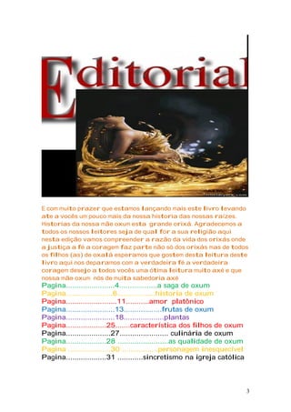 E com muito prazer que estamos lançando mais este livro levando
ate a vocês um pouco mais da nossa historia das nossas raízes.
Historias da nossa mãe oxum esta grande orixá. Agradecemos a
todos os nossos leitores seja de qual for a sua religião aqui
nesta edição vamos compreender a razão da vida dos orixás onde
a justiça a fé a coragem faz parte não só dos orixás mas de todos
os filhos (as) de oxalá esperamos que gostem desta leitura deste
livro aqui nos deparamos com a verdadeira fé a verdadeira
coragem desejo a todos vocês uma ótima leitura muito axé e que
nossa mãe oxum nós de muita sabedoria axé
Pagina.......................4..................a saga de oxum
Pagina......................6..................historia de oxum
Pagina........................11...........amor platônico
Pagina.......................13..................frutas de oxum
Pagina.......................18...................plantas
Pagina...................25.......característica dos filhos de oxum
Pagina.....................27....................... culinária de oxum
Pagina...................28 ........................as qualidade de oxum
Pagina ....................30 .................personagem inesquecível
Pagina...................31 ............sincretismo na igreja católica
3
 