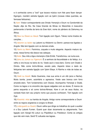 e é conhecida como a "avó" que tocava música num fole para fazer dançar
Egúngún, mantém estreita ligação com as lyámi (nossas mães queridas, as
famosas feiticeiras) .
9) Aziri: Vodun correspondente aos Orixás Yemanjá e Oxum no Candomblé da
Nação Jêje do Rio. Na Casa Grande de Minas no Maranhão é masculino
pertencente à família da terra do Ewe Aziri, nome do pântano do Dahomey na
África.
10) Deuí ou Dewá ou Ideuá: Tem ligação com Ogum. Talvez nome tirados de
canções…
11) Iabomin ou Iaokin ou Labomi ou Kitolomin ou Demin: parece-nos ligadas a
Angola. Não tem ligação com os demais orixás.
12) Iberin ou Merin: Feminina, coquete e muito elegante. Aspecto maduro da
orisá, nessa forma não desce nas cabeças.
13) Ikole: Seu mito a liga a Iemanjá e Ode Erinlé. Transformou- se numa ave.
14) Ijimu ou Jumun ou Ygemum: É a senhora da fecundidade e do feitiço, é a
velha e vira bruxa na beira do rio. Veste azul e rosa-claro. Come com Oxalá e
Omolu. Não come bicho-fêmea, exceto pata. Aspecto idoso e dado às
feitiçarias tem estreita ligação com Ìyámi Eleye. A Rainha e mãe de todas as
Oxum.
15) Karê ou Acarê: Muito Guerreira, mas sua arma é um ofá (arco e flecha).
Muito bonita, jovem, autoritária e agressiva. Veste saia branca com forro
amarelo-claro. Tem fundamentos com Oxossi. Acompanha Yemanjá e Oxalá.
Come na lagoa e no encontro das águas salgadas com as doces. É manca da
perna esquerda e só come bichos-fêmeas. Kare é um de seus títulos, na
verdade Kare tem seu próprio nome que poucos conhecem. Tem ligação com
Oyá.
16) Kissimbi: nkisi ou hamba de Angola. Antigo nome correspondente a Oxum
entre os negros angolanos e congos no Brasil.
17) Lobá-guerê ou Gueré: Oxum velha que dirige os trabalhos do qual o auxiliar
é o Exu Laboré Fumen. Gueré quer dizer docemente ou alegremente. Tem
ligação com Xangô.18) Lokun ou Pòpòlókun ou Potolokun: Conta os antigos
que não vem mais. Será? É cultuada nas lagoas.
30
 