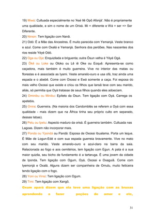 19) Miwá: Cultuada especialmente no 'Asé Ilê Opô Afonjá'. Não é propriamente
uma qualidade, e sim o nome de um Orixá. Mi = diferente e Wá = ser => Ser
Diferente.
20) Ninsin: Tem ligação com Nanã.
21) Odó: É a Mãe das Ancestres. É muito parecida com Yemanjá. Veste branco
e azul. Come com Oxalá e Yemanjá. Senhora dos perdões. Nas nascentes dos
rios reside Yèyé Odó.
22) Oga ou Oja: Enquizilada e briguenta; outra Òsun velha é Yéyé Ogá.
23) Ôkê ou Loke ou Oloko ou Lê iê Oke ou Eoquê: Apresenta-se como
caçadora, mais também é muito guerreira. Vive no interior das matas ou
florestas e é associada as Iyami. Veste amarelo-ouro e usa ofá, traz ainda uma
espada e o abebê. Come com Oxossi e Ewá somente a caça. Foi esposa do
mais velho Oxossi que existe e criou os filhos que lansã teve com seu marido,
aliás, só permitia que Oyá tratasse de seus filhos quando eles adoeciam.
24) Ominibu ou Minibu: Epíteto da Osun. Tem ligação com Oyá. Carrega os
apetebis.
25) Onira: Guerreira. (Na maioria dos Candomblés se referem a Oyá com essa
qualidade - mais dizem que na África tinha seu próprio culto em separado,
dessas Iabas).
26) Petu ou Ipetu: Aspecto maduro da orisá. É guerreira também. Cultuada nas
Lagoas. Dizem não incorporar mais.
27) Ponda ou Ypondá ou Pandá: Esposa de Oxossi Ibualama. Porta um leque.
É Mãe de Logun-Edé e com sua espada guerreia bravamente. Vive no mato
com seu marido. Veste amarelo-ouro e azul-claro na barra da saia.
Relacionada ao fogo e aos cemitérios, tem ligação com Egun. A pata é a sua
maior quizila, seu bicho de fundamento é a tartaruga. É uma jovem da cidade
de Iponda. Tem ligação com Ogum, Oyá, Oxossi e Oxaguiã. Come com
Iyemonjá e Oxalá. Alguns dizem ser companheira de Omulu, muito feiticeira
tendo ligação com o fogo.
28) Yoni ou Vinsi: Tem ligação com Ogum.
29) Timi: Tem ligação com Xangô.
Oxum aparà dizem que ela teve uma ligação com as bruxas
aprendendo a fazer poções de amor e etc,
31
 