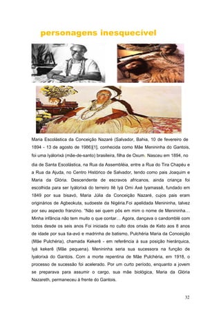 personagens inesquecível
Maria Escolástica da Conceição Nazaré (Salvador, Bahia, 10 de fevereiro de
1894 - 13 de agosto de 1986)[1], conhecida como Mãe Menininha do Gantois,
foi uma Iyálorixá (mãe-de-santo) brasileira, filha de Oxum. Nasceu em 1894, no
dia de Santa Escolástica, na Rua da Assembléia, entre a Rua do Tira Chapéu e
a Rua da Ajuda, no Centro Histórico de Salvador, tendo como pais Joaquim e
Maria da Glória. Descendente de escravos africanos, ainda criança foi
escolhida para ser Iyálorixá do terreiro Ilê Iyá Omi Axé Iyamassê, fundado em
1849 por sua bisavó, Maria Júlia da Conceição Nazaré, cujos pais eram
originários de Agbeokuta, sudoeste da Nigéria.Foi apelidada Menininha, talvez
por seu aspecto franzino. “Não sei quem pôs em mim o nome de Menininha…
Minha infância não tem muito o que contar… Agora, dançava o candomblé com
todos desde os seis anos Foi iniciada no culto dos orixás de Keto aos 8 anos
de idade por sua tia-avó e madrinha de batismo, Pulchéria Maria da Conceição
(Mãe Pulchéria), chamada Kekerê - em referência à sua posição hierárquica,
Iyá kekerê (Mãe pequena). Menininha seria sua sucessora na função de
Iyalorixá do Gantois. Com a morte repentina de Mãe Pulchéria, em 1918, o
processo de sucessão foi acelerado. Por um curto período, enquanto a jovem
se preparava para assumir o cargo, sua mãe biológica, Maria da Glória
Nazareth, permaneceu à frente do Gantois.
32
 