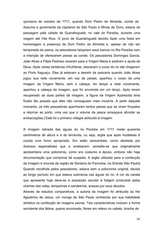 quinzena de outubro de 1717, quando Dom Pedro de Almeida, conde de
Assuma e governante da capitania de São Paulo e Minas de Ouro, estava de
passagem pela cidade de Guaratinguetá, no vale do Paraíba, durante uma
viagem até Vila Rica. O povo de Guaratinguetá decidiu fazer uma festa em
homenagem à presença de Dom Pedro de Almeida e, apesar de não ser
temporada de pesca, os pescadores lançaram seus barcos no Rio Paraíba com
a intenção de oferecerem peixes ao conde. Os pescadores Domingos Garcia,
João Alves e Filipe Pedroso rezaram para a Virgem Maria e pediram a ajuda de
Deus. Após várias tentativas infrutíferas, desceram o curso do rio até chegarem
ao Porto Itaguaçu. Eles já estavam a desistir da pescaria quando João Alves
jogou sua rede novamente, em vez de peixes, apanhou o corpo de uma
imagem da Virgem Maria, sem a cabeça. Ao lançar a rede novamente,
apanhou a cabeça da imagem, que foi envolvida em um lenço. Após terem
recuperado as duas partes da imagem, a figura da Virgem Aparecida teria
ficado tão pesada que eles não conseguiam mais movê-la. A partir daquele
momento, os três pescadores apanharam tantos peixes que se viram forçados
a retornar ao porto, uma vez que o volume da pesca ameaçava afundar as
embarcações.[ Este foi o primeiro milagre atribuído à imagem
A imagem retirada das águas do rio Paraíba em 1717 mede quarenta
centímetros de altura e é de terracota, ou seja, argila que após modelada é
cozida num forno apropriado. Em estilo seiscentista, como atestado por
diversos especialistas que a analisaram ,acredita-se que originalmente
apresentaria uma policromia, como era costume à época, embora não haja
documentação que comprove tal suspeita. A argila utilizada para a confecção
da imagem é oriunda da região de Santana do Parnaíba, na Grande São Paulo]
Quando recolhida pelos pescadores, estava sem a policromia original, devido
ao longo período em que esteve submersa nas águas do rio. A cor de canela
que apresenta hoje deve-se à exposição secular à fuligem produzida pelas
chamas das velas, lamparinas e candeeiros, acesas por seus devotos.
Através de estudos comparativos, a autoria da imagem foi atribuída ao frei
Agostinho de Jesus, um monge de São Paulo conhecido por sua habilidade
artística na confecção de imagens sacras. Tais características incluem a forma
sorridente dos lábios, queixo encravado, flores em relevo no cabelo, broche de
34
 