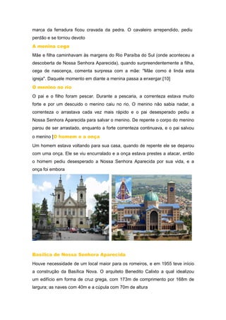 marca da ferradura ficou cravada da pedra. O cavaleiro arrependido, pediu
perdão e se tornou devoto
A menina cega
Mãe e filha caminhavam às margens do Rio Paraíba do Sul (onde aconteceu a
descoberta de Nossa Senhora Aparecida), quando surpreendentemente a filha,
cega de nascença, comenta surpresa com a mãe: "Mãe como é linda esta
igreja". Daquele momento em diante a menina passa a enxergar.[10]
O menino no rio
O pai e o filho foram pescar. Durante a pescaria, a correnteza estava muito
forte e por um descuido o menino caiu no rio. O menino não sabia nadar, a
correnteza o arrastava cada vez mais rápido e o pai desesperado pediu a
Nossa Senhora Aparecida para salvar o menino. De repente o corpo do menino
parou de ser arrastado, enquanto a forte correnteza continuava, e o pai salvou
o menino [O homem e a onça
Um homem estava voltando para sua casa, quando de repente ele se deparou
com uma onça. Ele se viu encurralado e a onça estava prestes a atacar, então
o homem pediu desesperado a Nossa Senhora Aparecida por sua vida, e a
onça foi embora
Basílica de Nossa Senhora Aparecida
Houve necessidade de um local maior para os romeiros, e em 1955 teve início
a construção da Basílica Nova. O arquiteto Benedito Calixto a qual idealizou
um edifício em forma de cruz grega, com 173m de comprimento por 168m de
largura; as naves com 40m e a cúpula com 70m de altura
 