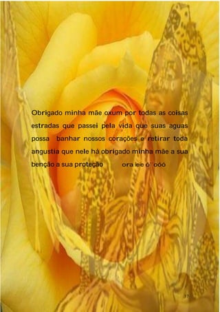 Obrigado minha mãe oxum por todas as coisas
estradas que passei pela vida que suas aguas
possa banhar nossos corações e retirar toda
angustia que nele há obrigado minha mãe a sua
benção a sua proteção ora ieie ó´´oóó
37
 