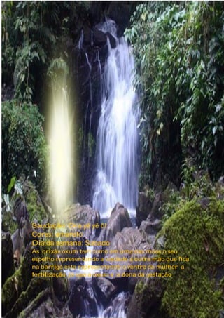 Saudação: Ora yê yê ô!
Cores: amarelo
Dia da semana: Sábado
As orixás oxum tem como em uma das mãos o seu
espelho representando a vaidade a outra mão que fica
na barriga esta representando o ventre da mulher a
fertilização já que a oxum e a dona da gestação
4
 