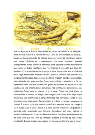 A saga de oxum
Mãe da água doce, Rainha das cachoeiras, deusa da candura e da meiguice,
dona do ouro. Oxum é a Rainha de Ijexá. Orixá da prosperidade, da riqueza,
ligada ao desenvolvimento da criança ainda no ventre da mãe.Oxum exerce
uma ampla influência no comportamento dos seres humanos, regendo
principalmente o lado teimoso e manhoso, além daquele espírito maquiavélico
que existe em todos nos.Dizem que " a vingança é um prato que deve ser
servido frio" e a articulação da vingança e seus pormenores tem a influência
desta força da Natureza. No bom sentido, Oxum é o "veneno" das palavras, é o
comportamento piegas das pessoas, é a forma "metida", esnobe, apresentada,
principalmente pelo sexo feminino. Oxum é o cochicho, o segredinho, a fofoca.
Geralmente está presente quando um grupo de mulheres se reúne. É o seu
habitat, pois está encantada nas conversas, nos risinhos, nos comentários, nas
intriguinhas.Oxum rege o charme, o it, a pose. Tudo que está ligado à
sensualidade, à sutileza, ao dengo, tem a regência de Oxum. Esta força é que
desenvolve tais sentimentos e comportamentos nos indivíduos, sendo o sexo
feminino o mais influenciado.Oxum também é o flerte, o namoro, a paquera, o
carinho. É o amor, puro, real, maduro, solidificado, sensível. Oxum não chega a
ser a paixão. Esta é Iansã . Oxum é o amor, aquele verdadeiro. Ela propicia e
alimenta este sentimento nos homens, fazendo-os ser mais calmos e
românticos.Realmente, Oxum é a Deusa do Amor. Sua força está presente no
dia-a-dia, pois que não ama de verdade? Embora o mundo de hoje esteja
tumultuado demais, ainda existe espaço no coração do homens para o amor.
5
 