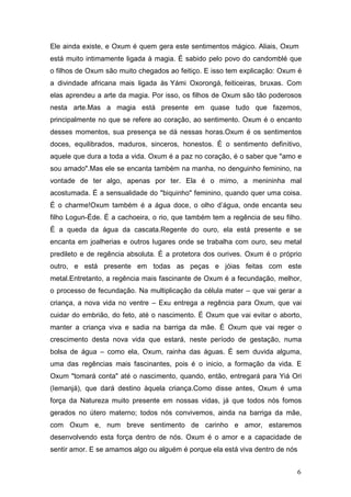 Ele ainda existe, e Oxum é quem gera este sentimentos mágico. Aliais, Oxum
está muito intimamente ligada à magia. É sabido pelo povo do candomblé que
o filhos de Oxum são muito chegados ao feitiço. E isso tem explicação: Oxum é
a divindade africana mais ligada às Yámi Oxorongá, feiticeiras, bruxas. Com
elas aprendeu a arte da magia. Por isso, os filhos de Oxum são tão poderosos
nesta arte.Mas a magia está presente em quase tudo que fazemos,
principalmente no que se refere ao coração, ao sentimento. Oxum é o encanto
desses momentos, sua presença se dá nessas horas.Oxum é os sentimentos
doces, equilibrados, maduros, sinceros, honestos. É o sentimento definitivo,
aquele que dura a toda a vida. Oxum é a paz no coração, é o saber que "amo e
sou amado".Mas ele se encanta também na manha, no denguinho feminino, na
vontade de ter algo, apenas por ter. Ela é o mimo, a menininha mal
acostumada. É a sensualidade do "biquinho" feminino, quando quer uma coisa.
É o charme!Oxum também é a água doce, o olho d’água, onde encanta seu
filho Logun-Éde. É a cachoeira, o rio, que também tem a regência de seu filho.
É a queda da água da cascata.Regente do ouro, ela está presente e se
encanta em joalherias e outros lugares onde se trabalha com ouro, seu metal
predileto e de regência absoluta. É a protetora dos ourives. Oxum é o próprio
outro, e está presente em todas as peças e jóias feitas com este
metal.Entretanto, a regência mais fascinante de Oxum é a fecundação, melhor,
o processo de fecundação. Na multiplicação da célula mater – que vai gerar a
criança, a nova vida no ventre – Exu entrega a regência para Oxum, que vai
cuidar do embrião, do feto, até o nascimento. É Oxum que vai evitar o aborto,
manter a criança viva e sadia na barriga da mãe. É Oxum que vai reger o
crescimento desta nova vida que estará, neste período de gestação, numa
bolsa de água – como ela, Oxum, rainha das águas. É sem duvida alguma,
uma das regências mais fascinantes, pois é o inicio, a formação da vida. E
Oxum "tomará conta" até o nascimento, quando, então, entregará para Yiá Ori
(Iemanjá), que dará destino àquela criança.Como disse antes, Oxum é uma
força da Natureza muito presente em nossas vidas, já que todos nós fomos
gerados no útero materno; todos nós convivemos, ainda na barriga da mãe,
com Oxum e, num breve sentimento de carinho e amor, estaremos
desenvolvendo esta força dentro de nós. Oxum é o amor e a capacidade de
sentir amor. E se amamos algo ou alguém é porque ela está viva dentro de nós
6
 