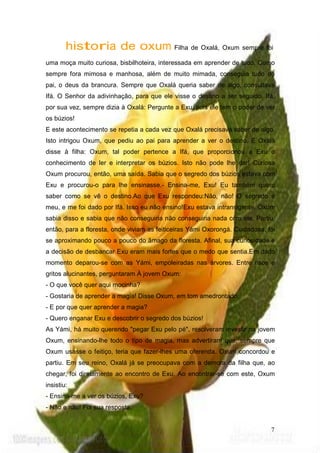 historia de oxum Filha de Oxalá, Oxum sempre foi
uma moça muito curiosa, bisbilhoteira, interessada em aprender de tudo. Como
sempre fora mimosa e manhosa, além de muito mimada, conseguia tudo do
pai, o deus da brancura. Sempre que Oxalá queria saber de algo, consultava
Ifá. O Senhor da adivinhação, para que ele visse o destino a ser seguido. Ifá,
por sua vez, sempre dizia à Oxalá: Pergunte a Exu, pois ele tem o poder de ver
os búzios!
E este acontecimento se repetia a cada vez que Oxalá precisava saber de algo.
Isto intrigou Oxum, que pediu ao pai para aprender a ver o destino. E Oxalá
disse à filha: Oxum, tal poder pertence a Ifá, que proporcionou a Exu o
conhecimento de ler e interpretar os búzios. Isto não pode lhe dar! Curiosa
Oxum procurou, então, uma saída. Sabia que o segredo dos búzios estava com
Exu e procurou-o para lhe ensinasse.- Ensina-me, Exu! Eu também quero
saber como se vê o destino.Ao que Exu respondeu:Não, não! O segredo é
meu, e me foi dado por Ifá. Isso eu não ensino!Exu estava intransigente. Oxum
sabia disso e sabia que não conseguiria não conseguiria nada com ele. Partiu,
então, para a floresta, onde viviam as feiticeiras Yámi Oxorongá. Cuidadosa, foi
se aproximando pouco a pouco do âmago da floresta. Afinal, sua curiosidade e
a decisão de desbancar Exu eram mais fortes que o medo que sentia.Em dado
momento deparou-se com as Yámi, empoleiradas nas árvores. Entre risos e
gritos alucinantes, perguntaram À jovem Oxum:
- O que você quer aqui mocinha?
- Gostaria de aprender a magia! Disse Oxum, em tom amedrontado.
- E por que quer aprender a magia?
- Quero enganar Exu e descobrir o segredo dos búzios!
As Yámi, há muito querendo "pegar Exu pelo pé", resolveram investir na jovem
Oxum, ensinando-lhe todo o tipo de magia, mas advertiram que, sempre que
Oxum usasse o feitiço, teria que fazer-lhes uma oferenda. Oxum concordou e
partiu. Em seu reino, Oxalá já se preocupava com a demora da filha que, ao
chegar, foi diretamente ao encontro de Exu. Ao encontrar-se com este, Oxum
insistiu:
- Ensina-me a ver os búzios, Exu?
- Não e não! Foi sua resposta.
7
 