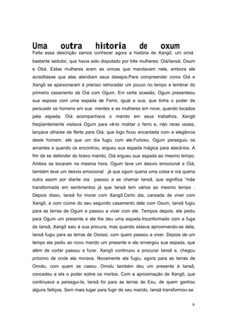 Uma outra historia de oxum
Feita essa descrição vamos conhecer agora a história de Xangô, um orixá
bastante sedutor, que havia sido disputado por três mulheres: Oiá/Iansã, Oxum
e Obá. Estas mulheres eram as únicas que mandavam nele, embora ele
acreditasse que elas atendiam seus desejos.Para compreender como Oiá e
Xangô se apaixonaram é preciso retroceder um pouco no tempo e lembrar do
primeiro casamento de Oiá com Ogum. Em certa ocasião, Ogum presenteou
sua esposa com uma espada de Ferro, igual a sua, que tinha o poder de
persuadir os homens em sua mentes e as mulheres em nove, quando tocados
pela espada. Oiá acompanhava o marido em seus trabalhos. Xangô
freqüentemente visitava Ogum para vê-lo moldar o ferro e, não raras vezes,
lançava olhares de flerte para Oiá, que logo ficou encantada com a elegância
deste homem, até que um dia fugiu com ele.Furioso, Ogum perseguiu os
amantes e quando os encontrou, ergueu sua espada mágica para atacá-los. A
fim de se defender do bravo marido, Oiá ergueu sua espada ao mesmo tempo.
Ambos se tocaram na mesma hora. Ogum teve um desvio emocional e Oiá,
também teve um desvio emocional já que ogum queria uma coisa e oia queria
outra assim por diante oia passou a se chamar Iansã, que significa “mãe
transformada em sentimentos já que Iansã tem vários ao mesmo tempo .
Depois disso, Iansã foi morar com Xangô.Certo dia, cansada de viver com
Xangô, e com ciúme do seu segundo casamento dele com Oxum, Iansã fugiu
para as terras de Ogum e passou a viver com ele. Tempos depois, ela pediu
para Ogum um presente e ele lhe deu uma espada.Inconformado com a fuga
de Iansã, Xangô saiu à sua procura, mas quando estava aproximando-se dela,
Iansã fugiu para as terras de Oxossi, com quem passou a viver. Depois de um
tempo ela pediu ao novo marido um presente e ele envergou sua espada, que
além de cortar passou a furar. Xangô continuou a procurar Iansã e, chegou
próximo de onde ela morava. Novamente ela fugiu, agora para as terras de
Omolu, com quem se casou. Omolu também deu um presente à Iansã,
concedeu a ela o poder sobre os mortos. Com a aproximação de Xangô, que
continuava a persegui-la, Iansã foi para as terras de Exu, de quem ganhou
alguns feitiços. Sem mais lugar para fugir de seu marido, Iansã transformou-se
9
 