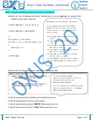 https://www.facebook. com/Oxus20
PART I – Single and Multiple choices, True/False and Blanks:
1) Which of the following correctly initializes an array myArray to contain four
elements each with value 0?
Why default 0 for int[] myArray = new int[4];?

 int[] myArray = { 0, 0, 0, 0 };

In Java Language Specification the Default /
Initial Value for any Object (class variable,

 int[] myArray = new int[4];

instance variable, or array component) can be



 For type byte, short and int the default value

int[] myArray = new int[4];
for (int i = 0; i < myArray.length; i++)
{

given as Follows:

is zero.
 For type long, the default value is zero, that
is, 0L.
 For type float, the default value is positive

myArray[i] = 0;

zero, that is, 0.0f.
 For type double, the default value is positive

}

zero, that is, 0.0d.

 All of the above

 For type char, the default value is the null
character, that is, 'u0000'.
 For type boolean, the default value is false.
 For all reference types, the default value is
null.

2) What will be the result of compiling following code?
public class MainTest {
public static void main(String args[]) {
System.out.println("OXUS 20");
}

The Java programming language
supports overloading methods, and Java can
distinguish between methods with
different method signatures.

public static void main(char args[]) {
System.out.println("Tricky!");
}
}

Two of the components of a method declaration
comprise the method signature — the method's
name and the parameter types.

 Code will not compile and will give "Duplicate main () method declaration" error
 Code will compile correctly but will give a runtime exception
 Code will compile correctly and will print "OXUS 20" (Without quotes) when it is run
 Code will compile correctly and will print "Tricky!" (Without quotes) when it is run

Abdul Rahman Sherzad

Page 1 of 7

 