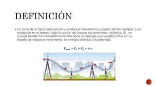  La rama de la física que estudia y analiza el movimiento y reposo de los cuerpos, y su
evolución en el tiempo, bajo la acción de fuerzas se denomina mecánica. En un
cuerpo existen fundamentalmente dos tipos de energía que pueden influir en su
estado de reposo o movimiento: la energía cinética y la potencial.
𝑬 𝒎𝒆𝒄 = 𝑬 𝒄 + 𝑬 𝒑 = 𝒄𝒕𝒆
 