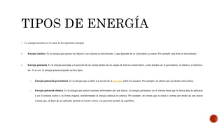  La energía mecánica es la suma de las siguientes energías:
 Energía cinética. Es la energía que poseen los objetos o un sistema en movimiento, y que depende de su velocidad y su masa. Por ejemplo: una bola en movimiento.
 Energía potencial. Es la energía asociada a la posición de un cuerpo dentro de un campo de fuerzas conservativo, como pueden ser el gravitatorio, el elástico, el eléctrico,
etc. A su vez, la energía potencial puede ser dos tipos:
o Energía potencial gravitatoria. Es la energía que se debe a la acción de la gravedad sobre los cuerpos. Por ejemplo: un objeto que cae desde cierta altura.
o Energía potencial elástica. Es la energía que poseen sistemas deformados por una fuerza. La energía permanece en el sistema hasta que la fuerza deje de aplicarse
y así el sistema vuelve a su forma original, transformando la energía elástica en cinética. Por ejemplo: un resorte que se estira o contrae por medio de una fuerza
externa que, al dejar de ser aplicada, permite al resorte volver a su posición normal, de equilibrio.
 