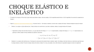  El estudio de los choques en Física tiene un gran interés para distintos campos, como por ejemplo, el de la seguridad automovilística o el de la seguridad en las carreras de competición de
fórmula 1.
 Según el principio de conservación del momento lineal , el momento lineal p→ del sistema se mantiene constante antes y después del choque. Podemos distinguir dos tipos de choques:
 Elásticos: Los cuerpos no sufren deformaciones. Todas las fuerzas son conservativas y por tanto se mantiene, además, la energía mecánica del conjunto.
 Suponiendo un choque entre dos bolas de masa m1 y m2 que viajan antes del choque a v→1 y v→2 respectivamente, y después del choque a v→´1 y v→´2 respectivamente, nos
queda que se deben cumplir de forma simultánea las siguientes expresiones:
 𝑚1 ∗ 𝑣1 + 𝑚2 ∗ 𝑣2 = 𝑚1 ∗ 𝑣′1 + 𝑚2 ∗ 𝑣′2

1
2
𝑚1 ∗ 𝑣1
2 +
1
2
𝑚2 ∗ 𝑣2
2 =
1
2
𝑚1 ∗ 𝑣′1
2
+
1
2
𝑚2 ∗ 𝑣′2
2
2. Inelásticos: Los cuerpos sufren deformaciones. El principio de conservación del momento lineal se mantiene vigente. Sin embargo, intervienen fuerzas no conservativas que hacen que
la energía mecánica se disipe. Por tanto la energía cinética del sistema se disipa. Es el caso, por ejemplo, de las vallas elásticas de seguridad de algunos circuitos de competición.
 