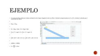  Un cuerpo de 40 kg resbala por el plano inclinado liso de la figura; llegando al suelo con 20m/s. Calcular la energía mecánica en A; en B; y la altura h; sabiendo que el
cuerpo parte del reposo

 𝐸𝑚 𝐴 = 𝐸𝑚 𝐵

 𝐸𝑐 + 𝐸𝑝𝑔 + 𝐸𝑝𝑒 = 𝐸𝑐 + 𝐸𝑝𝑔 + 𝐸𝑝𝑒

1
2
𝑚 ∗ 𝑣2
+ 𝑚𝑔ℎ + 0 =
1
2
𝑚 ∗ 𝑣2
+ 𝑚𝑔ℎ + 0


1
2
40 ∗ 0 2
+ (40 ∗ 10 ∗ ℎ) =
1
2
40 ∗ 202
+ (40 ∗ 10 ∗ 0)

 (400ℎ𝑖) = 8000𝑖𝑖
 ℎ =
8000
400
= 20 𝑚
 