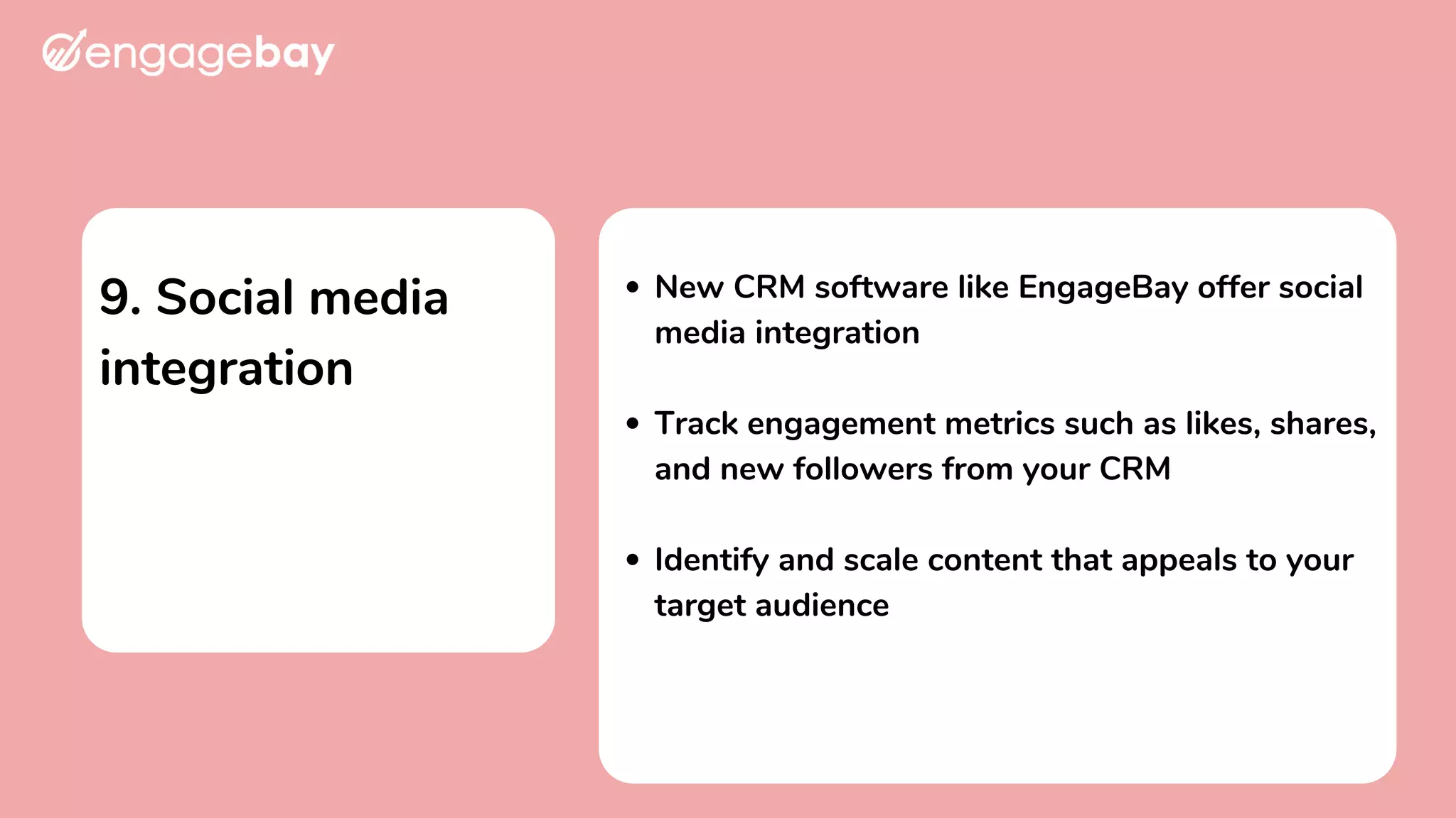 9. Social media
integration
New CRM software like EngageBay offer social
media integration
Track engagement metrics such as likes, shares,
and new followers from your CRM
Identify and scale content that appeals to your
target audience
 