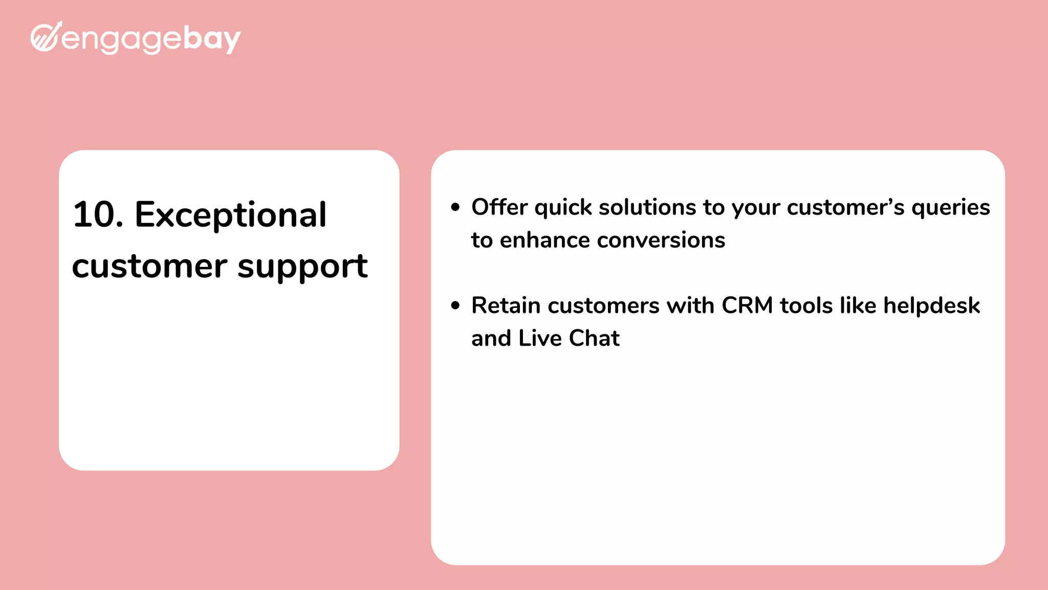 10. Exceptional
customer support
Offer quick solutions to your customer’s queries
to enhance conversions
Retain customers with CRM tools like helpdesk
and Live Chat
 