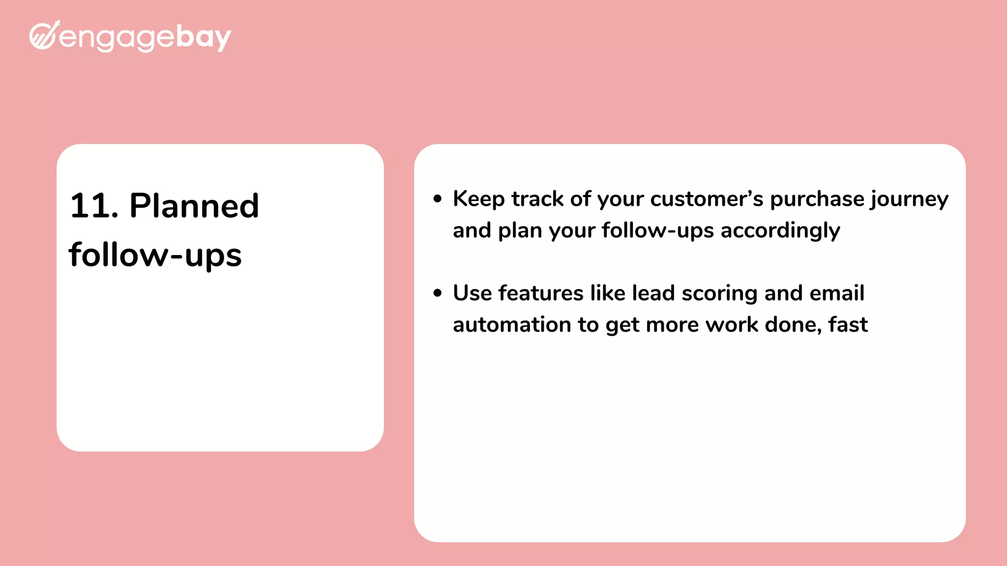 11. Planned
follow-ups
Keep track of your customer’s purchase journey
and plan your follow-ups accordingly
Use features like lead scoring and email
automation to get more work done, fast
 