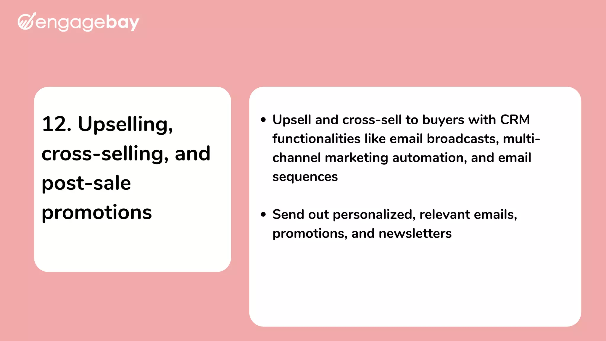 12. Upselling,
cross-selling, and
post-sale
promotions
Upsell and cross-sell to buyers with CRM
functionalities like email broadcasts, multi-
channel marketing automation, and email
sequences
Send out personalized, relevant emails,
promotions, and newsletters
 