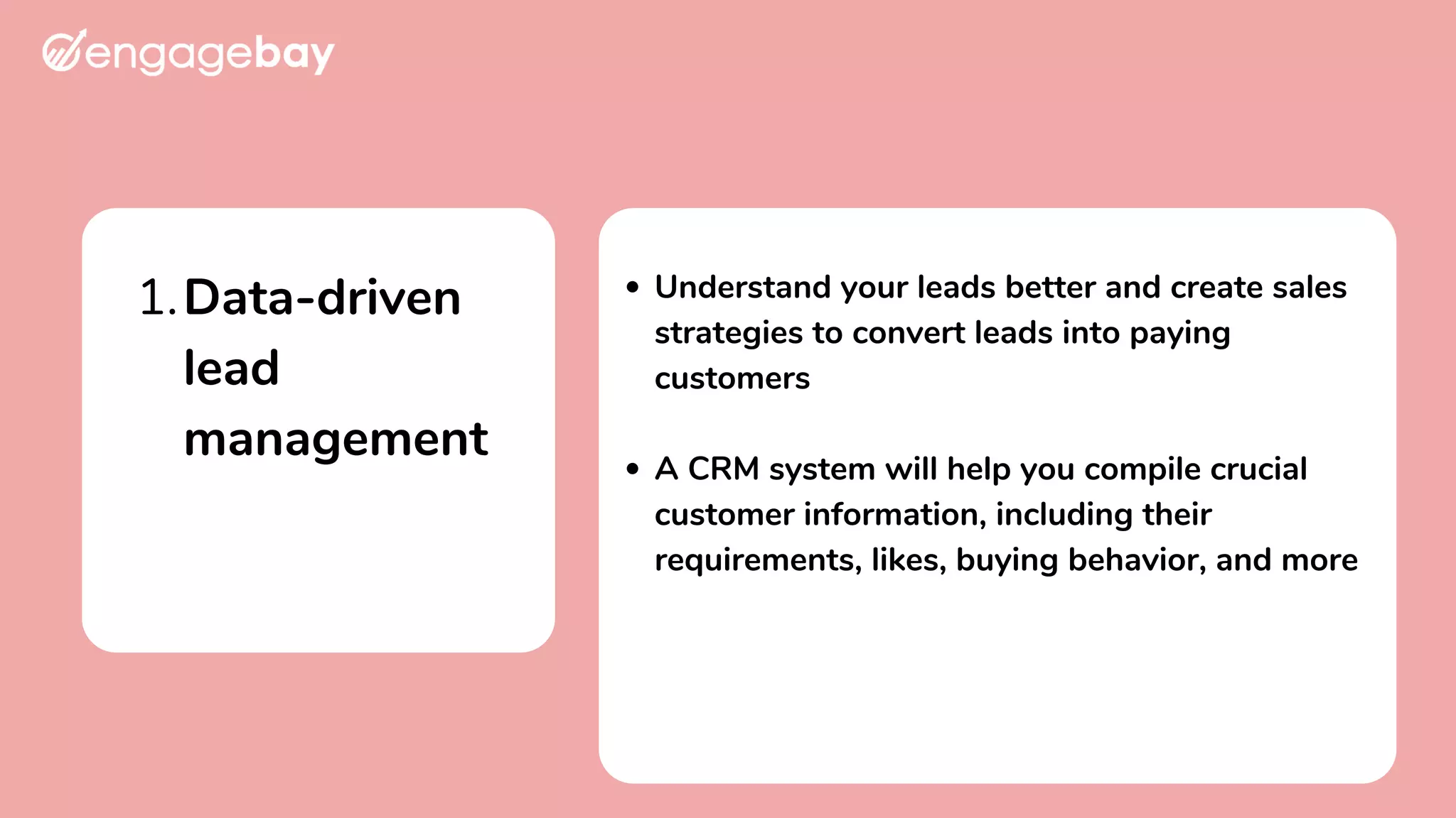 Data-driven
lead
management
1. Understand your leads better and create sales
strategies to convert leads into paying
customers
A CRM system will help you compile crucial
customer information, including their
requirements, likes, buying behavior, and more
 