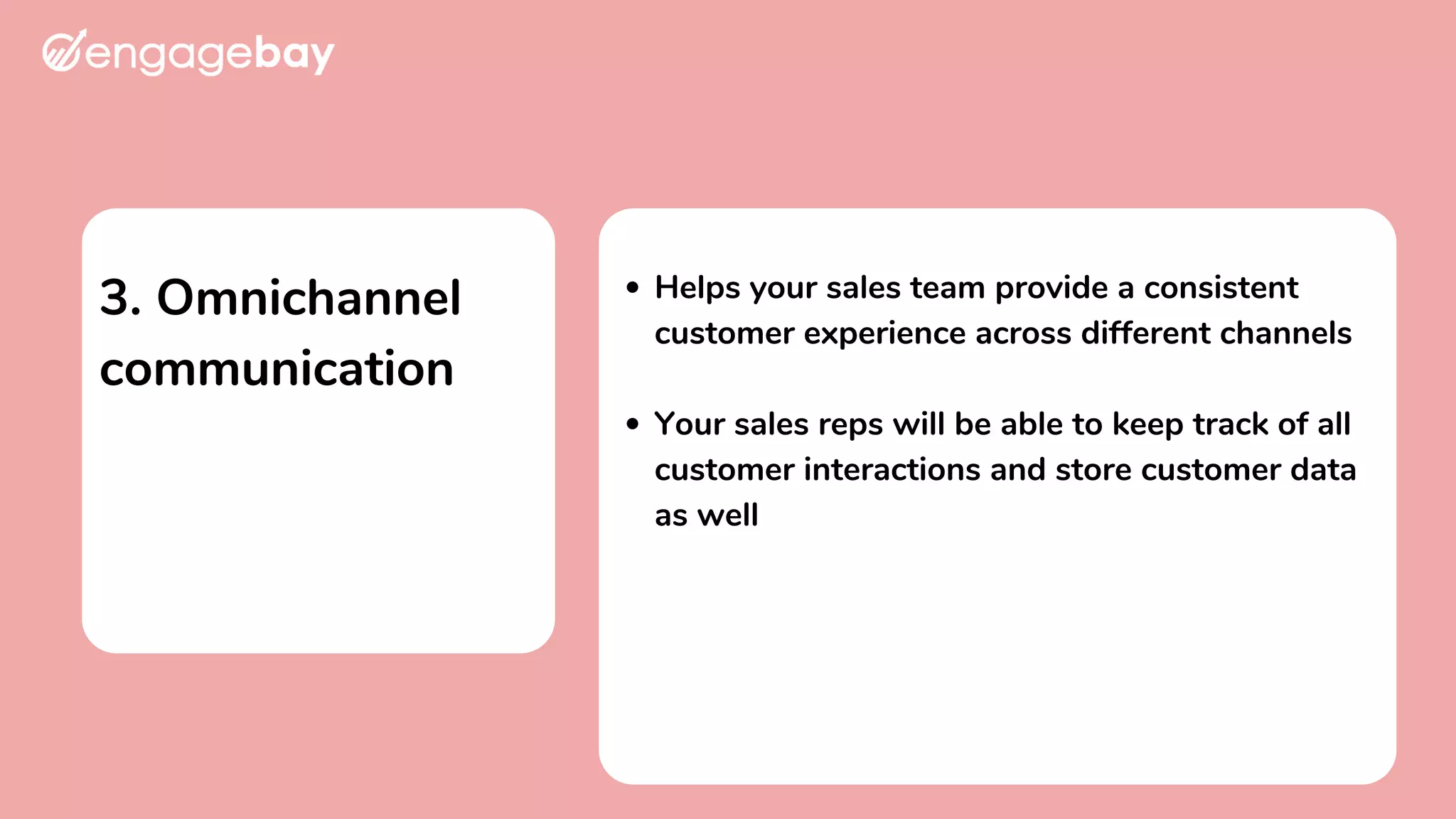 3. Omnichannel
communication
Helps your sales team provide a consistent
customer experience across different channels
Your sales reps will be able to keep track of all
customer interactions and store customer data
as well
 